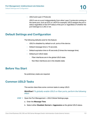 Page 176Port Management: Unidirectional Link Detection
Default Settings and Configuration
Cisco Small Business 200, 300 and 500 Series Managed Switch Administration Guide (Internal Version)  151
10
 
•UDLD and Layer 2 Protocols
UDLD runs on a port independently from other Layer 2 protocols running on 
the same port, such as STP or LACP. For example, UDLD assigns the port a 
status regardless of the STP status of the port or regardless of whether the 
port belongs to a LAG or not.
Default Settings and...