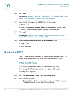 Page 177Port Management: Unidirectional Link Detection
Configuring UDLD
152 Cisco Small Business 200, 300 and 500 Series Managed Switch Administration Guide (Internal Version) 
10
STEP  2Click Apply
Workflow2: To change the UDLD configuration of a fiber por t or to enable 
UDLD on a copper por t, perform the following steps:
STEP 1Open the Port Management > UDLD Global Settings page. 
a. Select a port.
b. Select either Default, Disabled, Normal or Aggressive as the port’s UDLD 
status. If you select Default, the...