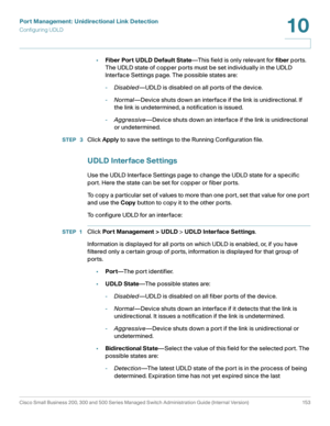 Page 178Port Management: Unidirectional Link Detection
Configuring UDLD
Cisco Small Business 200, 300 and 500 Series Managed Switch Administration Guide (Internal Version)  153
10
 
•Fiber Port UDLD Default State—This field is only relevant for fiber ports. 
The UDLD state of copper ports must be set individually in the UDLD 
Interface Settings page. The possible states are:
-Disabled—UDLD is disabled on all ports of the device.
-Normal—Device shuts down an interface if the link is unidirectional. If 
the link...