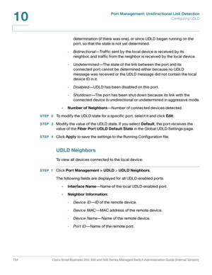 Page 179Port Management: Unidirectional Link Detection
Configuring UDLD
154 Cisco Small Business 200, 300 and 500 Series Managed Switch Administration Guide (Internal Version) 
10
determination (if there was one), or since UDLD began running on the 
port, so that the state is not yet determined.
-Bidirectional—Traffic sent by the local device is received by its 
neighbor, and traffic from the neighbor is received by the local device.
-Undetermined—The state of the link between the port and its 
connected port...