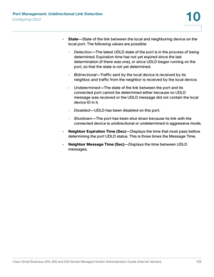 Page 180Port Management: Unidirectional Link Detection
Configuring UDLD
Cisco Small Business 200, 300 and 500 Series Managed Switch Administration Guide (Internal Version)  155
10
 
•State—State of the link between the local and neighboring device on the 
local port. The following values are possible: 
-Detection—The latest UDLD state of the port is in the process of being 
determined. Expiration time has not yet expired since the last 
determination (if there was one), or since UDLD began running on the 
port,...