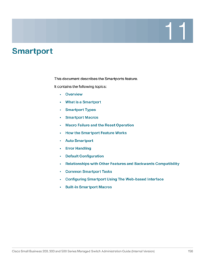 Page 18111
Cisco Small Business 200, 300 and 500 Series Managed Switch Administration Guide (Internal Version)  156
 
Smartport
This document describes the Smartports feature.
It contains the following topics:
•Overview
•What is a Smartport
•Smartport Types
•Smartport Macros
•Macro Failure and the Reset Operation
•How the Smartport Feature Works
•Auto Smartport
•Error Handling
•Default Configuration
•Relationships with Other Features and Backwards Compatibility
•Common Smartport Tasks
•Configuring Smartport...