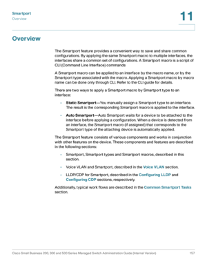 Page 182Smartport
Overview
Cisco Small Business 200, 300 and 500 Series Managed Switch Administration Guide (Internal Version)  157
11
 
Overview
The Smartport feature provides a convenient way to save and share common 
configurations. By applying the same Smartport macro to multiple interfaces, the 
interfaces share a common set of configurations. A Smartport macro is a script of 
CLI (Command Line Interface) commands 
A Smartport macro can be applied to an interface by the macro name, or by the 
Smartport type...