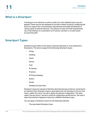 Page 183Smartport
What is a Smartport
158 Cisco Small Business 200, 300 and 500 Series Managed Switch Administration Guide (Internal Version) 
11
What is a Smartport
A Smartport is an interface to which a built-in (or user-defined) macro may be 
applied. These macros are designed to provide a means of quickly configuring the 
device to support the communication requirements and utilize the features of 
various types of network devices. The network access and QoS requirements 
vary if the interface is connected...