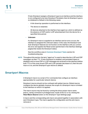 Page 185Smartport
Smartport Macros
160 Cisco Small Business 200, 300 and 500 Series Managed Switch Administration Guide (Internal Version) 
11
If Auto Smartport assigns a Smartport type to an interface and the interface 
is not configured to be Auto Smartport Persistent, then its Smartport type is 
re-initialized to Default in the following cases:
-A link down/up operation is performed on the interface.
-The device is restarted.
-All devices attached to the interface have aged out, which is defined as 
the...