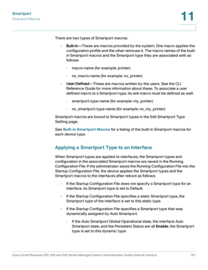 Page 186Smartport
Smartport Macros
Cisco Small Business 200, 300 and 500 Series Managed Switch Administration Guide (Internal Version)  161
11
 
There are two types of Smartport macros:
•Built-In—These are macros provided by the system. One macro applies the 
configuration profile and the other removes it. The macro names of the built-
in Smartport macros and the Smartport type they are associated with as 
follows
-macro-name (for example: printer)
-no_macro-name (for example: no_printer)
•User-Defined—These are...