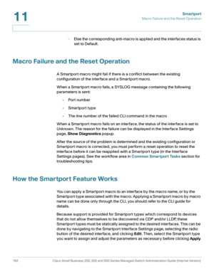 Page 187Smartport
Macro Failure and the Reset Operation
162 Cisco Small Business 200, 300 and 500 Series Managed Switch Administration Guide (Internal Version) 
11
-Else the corresponding anti-macro is applied and the interfaces status is 
set to Default.
Macro Failure and the Reset Operation
A Smartport macro might fail if there is a conflict between the existing 
configuration of the interface and a Smartport macro.
When a Smartport macro fails, a SYSLOG message containing the following 
parameters is sent:...