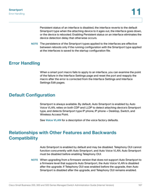 Page 192Smartport
Error Handling
Cisco Small Business 200, 300 and 500 Series Managed Switch Administration Guide (Internal Version)  167
11
 
Persistent status of an interface is disabled, the interface reverts to the default 
Smartport type when the attaching device to it ages out, the interface goes down, 
or the device is rebooted. Enabling Persistent status on an interface eliminates the 
device detection delay that otherwise occurs.
NOTEThe persistence of the Smartport types applied to the interfaces are...