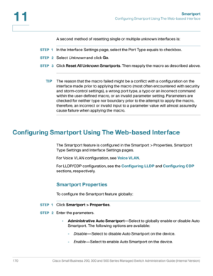 Page 195Smartport
Configuring Smartport Using The Web-based Interface
170 Cisco Small Business 200, 300 and 500 Series Managed Switch Administration Guide (Internal Version) 
11
A second method of resetting single or multiple unknown interfaces is:
STEP 1In the Interface Settings page, select the Port Type equals to checkbox.
STEP  2Select Unknown and click Go.
STEP  3Click Reset All Unknown Smartports. Then reapply the macro as described above.
TIPThe reason that the macro failed might be a conflict with a...