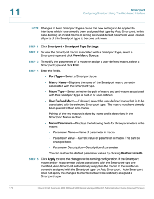 Page 197Smartport
Configuring Smartport Using The Web-based Interface
172 Cisco Small Business 200, 300 and 500 Series Managed Switch Administration Guide (Internal Version) 
11
NOTEChanges to Auto Smartport types cause the new settings to be applied to 
interfaces which have already been assigned that type by Auto Smartport. In this 
case, binding an invalid macro or setting an invalid default parameter value causes 
all ports of this Smartport type to become unknown. 
STEP 1Click Smartport > Smartport Type...