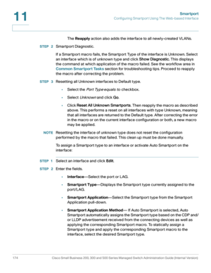 Page 199Smartport
Configuring Smartport Using The Web-based Interface
174 Cisco Small Business 200, 300 and 500 Series Managed Switch Administration Guide (Internal Version) 
11
The Reapply action also adds the interface to all newly-created VLANs.
STEP  2Smartport Diagnostic.
If a Smartport macro fails, the Smartport Type of the interface is Unknown. Select 
an interface which is of unknown type and click Show Diagnostic. This displays 
the command at which application of the macro failed. See the workflow area...