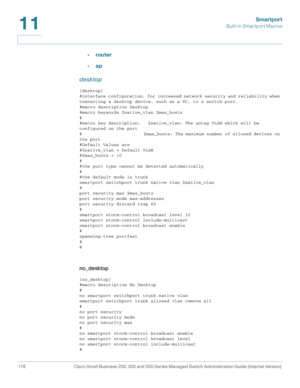 Page 201Smartport
Built-in Smartport Macros
176 Cisco Small Business 200, 300 and 500 Series Managed Switch Administration Guide (Internal Version) 
11
•router
•ap
desktop
[desktop]
#interface configuration, for increased network security and reliability when 
connecting a desktop device, such as a PC, to a switch port.
#macro description Desktop
#macro keywords $native_vlan $max_hosts
#
#macro key description:   $native_vlan: The untag VLAN which will be 
configured on the port
#...