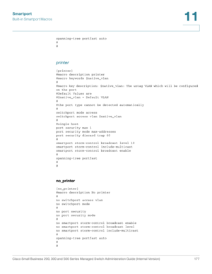 Page 202Smartport
Built-in Smartport Macros
Cisco Small Business 200, 300 and 500 Series Managed Switch Administration Guide (Internal Version)  177
11
 
spanning-tree portfast auto
#
@
printer
[printer]
#macro description printer
#macro keywords $native_vlan
#
#macro key description: $native_vlan: The untag VLAN which will be configured 
on the port
#Default Values are
#$native_vlan = Default VLAN
#
#the port type cannot be detected automatically
#
switchport mode access
switchport access vlan $native_vlan
#...
