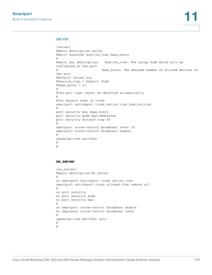 Page 204Smartport
Built-in Smartport Macros
Cisco Small Business 200, 300 and 500 Series Managed Switch Administration Guide (Internal Version)  179
11
 
server
[server]
#macro description server
#macro keywords $native_vlan $max_hosts
#
#macro key description:   $native_vlan: The untag VLAN which will be 
configured on the port
#                         $max_hosts: The maximum number of allowed devices on 
the port
#Default Values are
#$native_vlan = Default VLAN
#$max_hosts = 10
#
#the port type cannot be...