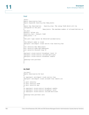 Page 205Smartport
Built-in Smartport Macros
180 Cisco Small Business 200, 300 and 500 Series Managed Switch Administration Guide (Internal Version) 
11
host 
[host]
#macro description host
#macro keywords $native_vlan $max_hosts
#
#macro key description:   $native_vlan: The untag VLAN which will be 
configured on the port
#                         $max_hosts: The maximum number of allowed devices on 
the port
#Default Values are
#$native_vlan = Default VLAN
#$max_hosts = 10
#
#the port type cannot be detected...