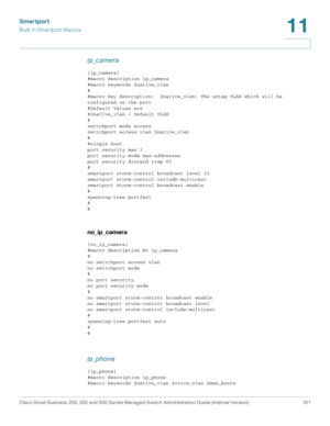 Page 206Smartport
Built-in Smartport Macros
Cisco Small Business 200, 300 and 500 Series Managed Switch Administration Guide (Internal Version)  181
11
 
ip_camera 
[ip_camera]
#macro description ip_camera
#macro keywords $native_vlan
#
#macro key description:  $native_vlan: The untag VLAN which will be 
configured on the port
#Default Values are
#$native_vlan = Default VLAN
#
switchport mode access
switchport access vlan $native_vlan
#
#single host
port security max 1
port security mode max-addresses
port...