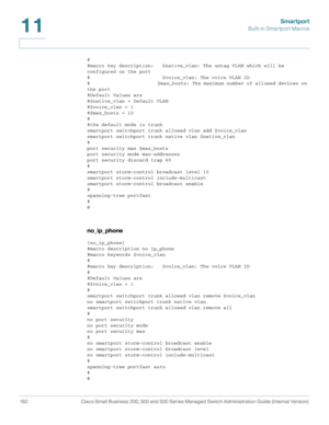 Page 207Smartport
Built-in Smartport Macros
182 Cisco Small Business 200, 300 and 500 Series Managed Switch Administration Guide (Internal Version) 
11
#
#macro key description:   $native_vlan: The untag VLAN which will be 
configured on the port
#                         $voice_vlan: The voice VLAN ID
#                         $max_hosts: The maximum number of allowed devices on 
the port
#Default Values are
#$native_vlan = Default VLAN
#$voice_vlan = 1
#$max_hosts = 10
#
#the default mode is trunk
smartport...