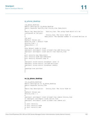 Page 208Smartport
Built-in Smartport Macros
Cisco Small Business 200, 300 and 500 Series Managed Switch Administration Guide (Internal Version)  183
11
 
ip_phone_desktop
[ip_phone_desktop]
#macro description ip_phone_desktop
#macro keywords $native_vlan $voice_vlan $max_hosts
#
#macro key description:   $native_vlan: The untag VLAN which will be 
configured on the port
#                         $voice_vlan: The voice VLAN ID
#                         $max_hosts: The maximum number of allowed devices on 
the...