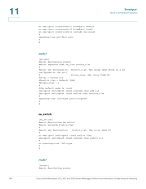 Page 209Smartport
Built-in Smartport Macros
184 Cisco Small Business 200, 300 and 500 Series Managed Switch Administration Guide (Internal Version) 
11
no smartport storm-control broadcast enable
no smartport storm-control broadcast level
no smartport storm-control include-multicast
#
spanning-tree portfast auto
#
@
switch
[switch]
#macro description switch
#macro keywords $native_vlan $voice_vlan
#
#macro key description:  $native_vlan: The untag VLAN which will be 
configured on the port
#...