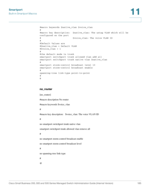 Page 210Smartport
Built-in Smartport Macros
Cisco Small Business 200, 300 and 500 Series Managed Switch Administration Guide (Internal Version)  185
11
 
#macro keywords $native_vlan $voice_vlan
#
#macro key description:  $native_vlan: The untag VLAN which will be 
configured on the port
#                        $voice_vlan: The voice VLAN ID
#
#Default Values are
#$native_vlan = Default VLAN
#$voice_vlan = 1
#
#the default mode is trunk
smartport switchport trunk allowed vlan add all
smartport switchport trunk...