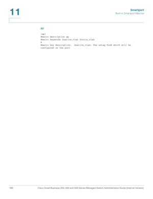 Page 211Smartport
Built-in Smartport Macros
186 Cisco Small Business 200, 300 and 500 Series Managed Switch Administration Guide (Internal Version) 
11
ap
[ap]
#macro description ap
#macro keywords $native_vlan $voice_vlan
#
#macro key description:  $native_vlan: The untag VLAN which will be 
configured on the port 