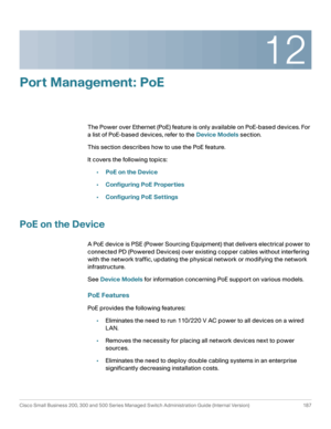 Page 21212
Cisco Small Business 200, 300 and 500 Series Managed Switch Administration Guide (Internal Version)  187
 
Port Management: PoE 
The Power over Ethernet (PoE) feature is only available on PoE-based devices. For 
a list of PoE-based devices, refer to the Device Models section.
This section describes how to use the PoE feature.
It covers the following topics: 
•PoE on the Device
•Configuring PoE Properties
•Configuring PoE Settings
PoE on the Device
A PoE device is PSE (Power Sourcing Equipment) that...