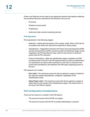 Page 213Port Management: PoE
PoE on the Device
188 Cisco Small Business 200, 300 and 500 Series Managed Switch Administration Guide (Internal Version) 
12
Power over Ethernet can be used in any enterprise network that deploys relatively 
low-powered devices connected to the Ethernet LAN, such as:
•IP phones
•Wireless access points
•IP gateways
•Audio and video remote monitoring devices
PoE Operation
PoE implements in the following stages: 
•Detection—Sends special pulses on the copper cable. When a PoE device...