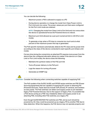 Page 214Port Management: PoE
PoE on the Device
Cisco Small Business 200, 300 and 500 Series Managed Switch Administration Guide (Internal Version)  189
12
 
You can decide the following: 
•Maximum power a PSE is allowed to supply to a PD
•During device operation, to change the mode from Class Power Limit to 
Port Limit and vice versa. The power values per port that were configured 
for the Port Limit mode are retained.
NOTEChanging the mode from Class Limit to Port limit and vice versa when 
the device is...