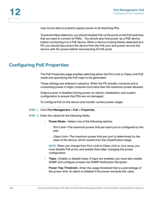 Page 215Port Management: PoE
Configuring PoE Properties
190 Cisco Small Business 200, 300 and 500 Series Managed Switch Administration Guide (Internal Version) 
12
may not be able to properly supply power to its attaching PDs. 
To prevent false detection, you should disable PoE on the ports on the PoE switches 
that are used to connect to PSEs.   You should also first power up a PSE device 
before connecting it to a PoE device. When a device is being falsely detected as a 
PD, you should disconnect the device...