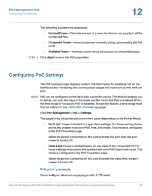 Page 216Port Management: PoE
Configuring PoE Settings
Cisco Small Business 200, 300 and 500 Series Managed Switch Administration Guide (Internal Version)  191
12
 
The following counters are displayed:
•Nominal Power—The total amount of power the device can supply to all the 
connected PDs.
•Consumed Power—Amount of power currently being consumed by the PoE 
ports.
•Available Power—Nominal power minus the amount of consumed power.
STEP  3Click Apply to save the PoE properties.
Configuring PoE Settings
The PoE...