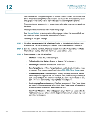 Page 217Port Management: PoE
Configuring PoE Settings
192 Cisco Small Business 200, 300 and 500 Series Managed Switch Administration Guide (Internal Version) 
12
The administrator configures all ports to allocate up to 30 watts. This results in 48 
times 30 ports equaling 1440 watts, which is too much. The device cannot provide 
enough power to each port, so it provides power according to the priority.
The administrator sets the priority for each port, allocating how much power it can 
be given.
These priorities...