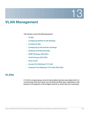 Page 22013
Cisco Small Business 200, 300 and 500 Series Managed Switch Administration Guide (Internal Version)  195
 
VLAN Management
This section covers the following topics:
•VLANs
•Configuring Default VLAN Settings
•Creating VLANs
•Configuring VLAN Interface Settings
•Defining VLAN Membership
•GVRP Settings
•VLAN Groups
•Voic e VL AN
•Access Port Multicast T V VLAN
•Customer Port Multicast T V VLAN
VLANs
A VLAN is a logical group of ports that enables devices associated with it to 
communicate with each other...