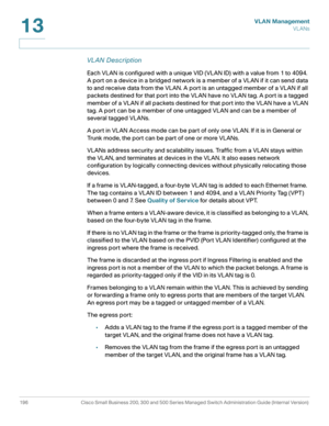 Page 221VLAN Management
VL ANs
196 Cisco Small Business 200, 300 and 500 Series Managed Switch Administration Guide (Internal Version) 
13
VL AN Description
Each VLAN is configured with a unique VID (VLAN ID) with a value from 1 to 4094. 
A port on a device in a bridged network is a member of a VLAN if it can send data 
to and receive data from the VLAN. A port is an untagged member of a VLAN if all 
packets destined for that port into the VLAN have no VLAN tag. A port is a tagged 
member of a VLAN if all...