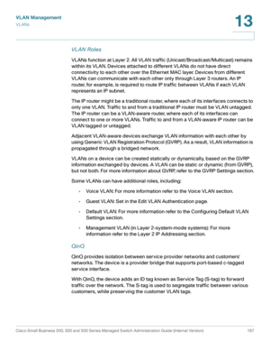 Page 222VLAN Management
VL ANs
Cisco Small Business 200, 300 and 500 Series Managed Switch Administration Guide (Internal Version)  197
13
 
VL AN Roles
VLANs function at Layer 2. All VLAN traffic (Unicast/Broadcast/Multicast) remains 
within its VLAN. Devices attached to different VLANs do not have direct 
connectivity to each other over the Ethernet MAC layer. Devices from different 
VLANs can communicate with each other only through Layer 3 routers. An IP 
router, for example, is required to route IP traffic...