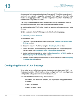Page 223VLAN Management
Configuring Default VL AN Settings
198 Cisco Small Business 200, 300 and 500 Series Managed Switch Administration Guide (Internal Version) 
13
Customer traffic is encapsulated with an S-tag with TPID 0x8100, regardless of 
whether it was originally c-tagged or untagged. The S-tag allows this traffic to be 
treated as an aggregate within a provider bridge network, where the bridging is 
based on the S-tag VID (S-VID) only.
The S-Tag is preserved while traffic is forwarded through the...