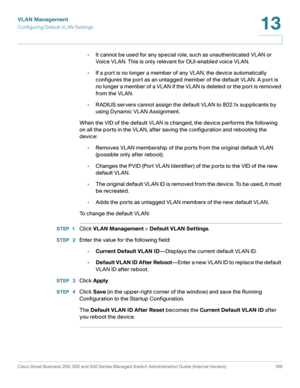 Page 224VLAN Management
Configuring Default VL AN Settings
Cisco Small Business 200, 300 and 500 Series Managed Switch Administration Guide (Internal Version)  199
13
 
•It cannot be used for any special role, such as unauthenticated VLAN or 
Voice VLAN. This is only relevant for OUI-enabled voice VLAN.
•If a port is no longer a member of any VLAN, the device automatically 
configures the port as an untagged member of the default VLAN. A port is 
no longer a member of a VLAN if the VLAN is deleted or the port is...
