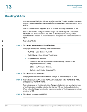 Page 225VLAN Management
Creating VL ANs
200 Cisco Small Business 200, 300 and 500 Series Managed Switch Administration Guide (Internal Version) 
13
Creating VLANs 
You can create a VLAN, but this has no effect until the VLAN is attached to at least 
one port, either manually or dynamically. Ports must always belong to one or more 
VLANs. 
The 300 Series device supports up to 4K VLANs, including the default VLAN.
Each VLAN must be configured with a unique VID (VLAN ID) with a value from 
1 to 4094. The device...