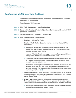 Page 226VLAN Management
Configuring VL AN Interface Settings
Cisco Small Business 200, 300 and 500 Series Managed Switch Administration Guide (Internal Version)  201
13
 
Configuring VLAN Interface Settings 
The Interface Settings page displays and enables configuration of VLAN-related 
parameters for all interfaces
To configure the VLAN settings:
STEP 1Click VLAN Management > Interface Settings.
STEP  2Select an interface type (Port or LAG), and click Go. Ports or LAGs and their VLAN 
parameters are displayed....