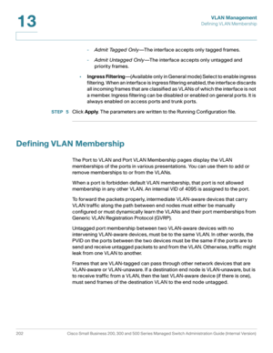 Page 227VLAN Management
Defining VLAN Membership
202 Cisco Small Business 200, 300 and 500 Series Managed Switch Administration Guide (Internal Version) 
13
-Admit Tagged Only—The interface accepts only tagged frames.
-Admit Untagged Only—The interface accepts only untagged and 
priority frames. 
•Ingress Filtering—(Available only in General mode) Select to enable ingress 
filtering. When an interface is ingress filtering enabled, the interface discards 
all incoming frames that are classified as VLANs of which...