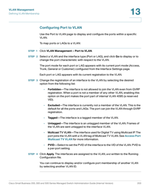 Page 228VLAN Management
Defining VLAN Membership
Cisco Small Business 200, 300 and 500 Series Managed Switch Administration Guide (Internal Version)  203
13
 
Configuring Port to VLAN
Use the Port to VLAN page to display and configure the ports within a specific 
VLAN.
To map ports or LAGs to a VLAN:
STEP 1Click VLAN Management > Port to VLAN.
STEP  2Select a VLAN and the interface type (Port or LAG), and click Go to display or to 
change the port characteristic with respect to the VLAN. 
The port mode for each...