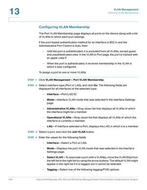 Page 229VLAN Management
Defining VLAN Membership
204 Cisco Small Business 200, 300 and 500 Series Managed Switch Administration Guide (Internal Version) 
13
Configuring VLAN Membership
The Port VLAN Membership page displays all ports on the device along with a list 
of VLANs to which each port belongs.
If the port-based authentication method for an interface is 802.1x and the 
Administrative Port Control is Auto, then:
•Until the port is authenticated, it is excluded from all VLANs, except guest 
and...