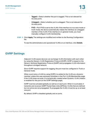 Page 230VLAN Management
GVRP S et tings
Cisco Small Business 200, 300 and 500 Series Managed Switch Administration Guide (Internal Version)  205
13
 
-Ta g g e d—Select whether the port is tagged. This is not relevant for 
Access ports.
-Untagged—Select whether port is untagged. This is not relevant for 
Access ports.
-PVID—Port PVID is set to this VLAN. If the interface is in access mode or 
trunk mode, the device automatically makes the interface an untagged 
member of the VLAN. If the interface is in general...