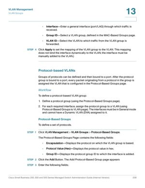 Page 234VLAN Management
VL AN Groups
Cisco Small Business 200, 300 and 500 Series Managed Switch Administration Guide (Internal Version)  209
13
 
•Interface—Enter a general interface (port/LAG) through which traffic is 
received.
•Group ID—Select a VLAN group, defined in the MAC-Based Groups page
.
•VLAN ID—Select the VLAN to which traffic from the VLAN group is 
for warded.
STEP  4Click Apply to set the mapping of the VLAN group to the VLAN. This mapping 
does not bind the interface dynamically to the VLAN;...