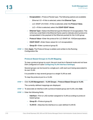 Page 235VLAN Management
VL AN Groups
210 Cisco Small Business 200, 300 and 500 Series Managed Switch Administration Guide (Internal Version) 
13
•Encapsulation—Protocol Packet type. The following options are available:
-Ethernet V2—If this is selected, select the Ethernet Type.
-LLC-SNAP (rfc1042)—If this is selected, enter the Protocol Value.
-LLC—If this is selected, select the DSAP-SSAP Values.
•Ethernet Type—Select the Ethernet type for Ethernet V2 encapsulation. This 
is the two-octet field in the Ethernet...