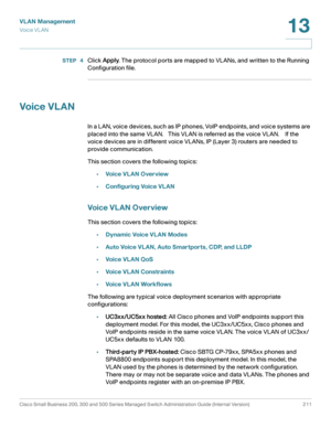 Page 236VLAN Management
Vo i c e  V L A N
Cisco Small Business 200, 300 and 500 Series Managed Switch Administration Guide (Internal Version)  211
13
 
STEP  4Click Apply. The protocol ports are mapped to VLANs, and written to the Running 
Configuration file.
Voic e VL AN
In a LAN, voice devices, such as IP phones, VoIP endpoints, and voice systems are 
placed into the same VLAN.   This VLAN is referred as the voice VLAN.    If the 
voice devices are in different voice VLANs, IP (Layer 3) routers are needed to...