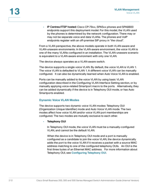 Page 237VLAN Management
Vo i c e  V L A N
212 Cisco Small Business 200, 300 and 500 Series Managed Switch Administration Guide (Internal Version) 
13
•IP Centrex/ITSP hosted: Cisco CP-79xx, SPA5xx phones and SPA8800 
endpoints support this deployment model. For this model, the VLAN used 
by the phones is determined by the network configuration. There may or 
may not be separate voice and data VLANs. The phones and VoIP 
endpoints register with an off-premise SIP proxy in “the cloud”. 
From a VLAN perspective,...