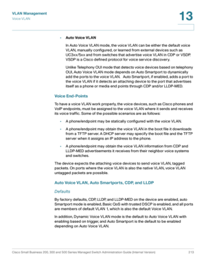 Page 238VLAN Management
Vo i c e  V L A N
Cisco Small Business 200, 300 and 500 Series Managed Switch Administration Guide (Internal Version)  213
13
 
•Auto Voice VLAN
In Auto Voice VLAN mode, the voice VLAN can be either the default voice 
VLAN, manually configured, or learned from external devices such as 
UC3xx/5xx and from switches that advertise voice VLAN in CDP or VSDP. 
VSDP is a Cisco defined protocol for voice service discovery.
Unlike Telephony OUI mode that detects voice devices based on telephony...