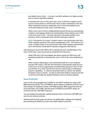 Page 240VLAN Management
Vo i c e  V L A N
Cisco Small Business 200, 300 and 500 Series Managed Switch Administration Guide (Internal Version)  215
13
 
and default voice VLAN.    A numeric low MAC address is of higher priority 
than a numeric high MAC address.
•It maintains the voice VLAN until a new voice VLAN from a higher priority 
source is discovered or until the Auto Voice VLAN is restarted by the user.   
When restarted, the device resets the voice VLAN to the default voice 
VLAN and restarts the Auto...