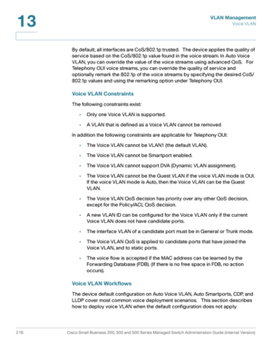 Page 241VLAN Management
Vo i c e  V L A N
216 Cisco Small Business 200, 300 and 500 Series Managed Switch Administration Guide (Internal Version) 
13
By default, all interfaces are CoS/802.1p trusted.   The device applies the quality of 
service based on the CoS/802.1p value found in the voice stream. In Auto Voice 
VLAN, you can override the value of the voice streams using advanced QoS.   For 
Telephony OUI voice streams, you can override the quality of service and 
optionally remark the 802.1p of the voice...