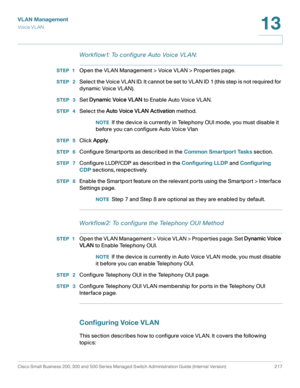 Page 242VLAN Management
Vo i c e  V L A N
Cisco Small Business 200, 300 and 500 Series Managed Switch Administration Guide (Internal Version)  217
13
 
Workflow1: To configure Auto Voice VL AN:
STEP 1Open the VLAN Management > Voice VLAN > Properties page.
STEP  2Select the Voice VLAN ID. It cannot be set to VLAN ID 1 (this step is not required for 
dynamic Voice VLAN).
STEP  3Set Dynamic Voice VLAN to Enable Auto Voice VLAN.
STEP  4Select the Auto Voice VLAN Activation method.
NOTEIf the device is currently in...